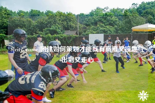 广州团建如何策划才能既有高度又接地气出彩又走心
