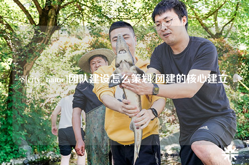 广州团队建设怎么策划 团建的核心建立